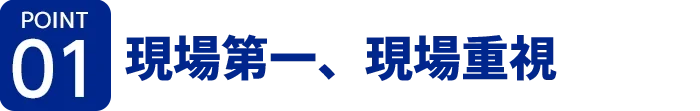 [ポイント01]現場第一、現場重視