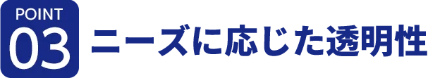 [ポイント03]ニーズに応じた透明性