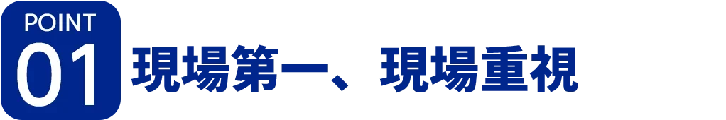 [ポイント01]現場第一、現場重視